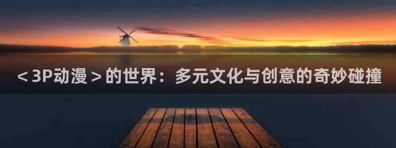 风车动漫 在线：＜3P动漫＞的世界：多元文化与创意的奇妙碰撞