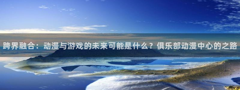 风车动漫啊：跨界融合：动漫与游戏的未来可能是什么？俱乐部动漫中心的之路