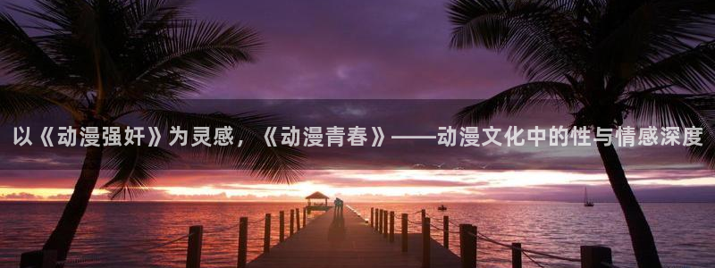 风车动漫电脑版下载：以《动漫强奸》为灵感，《动漫青春》——动漫文化中的性与情感深度